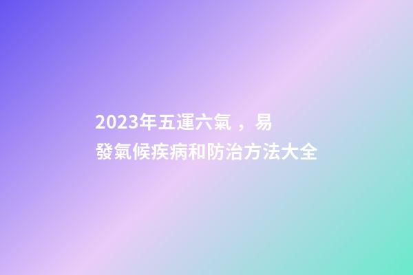 2023年五運六氣，易發氣候疾病和防治方法大全